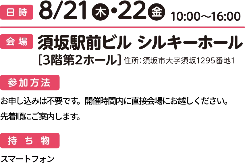 日時：8/21(木)・8/22(金) 各日10:00〜16:00 会場：須坂駅前ビル シルキーホール [3階第2ホール] 住所：須坂市大字須坂1295番地1 参加方法：申し込みは不要です。開催時間内に直接会場までお越しください。先着順にご案内します。 持ち物：スマートフォン